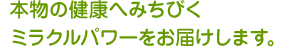 本物の健康へみちびくミラクルパワーをお届けします